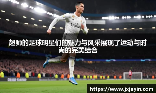 超帅的足球明星们的魅力与风采展现了运动与时尚的完美结合